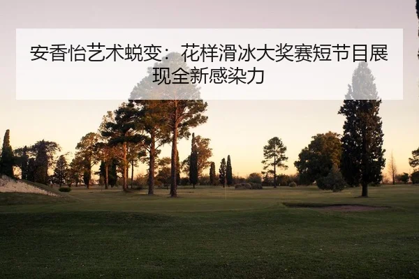 安香怡艺术蜕变：花样滑冰大奖赛短节目展现全新感染力